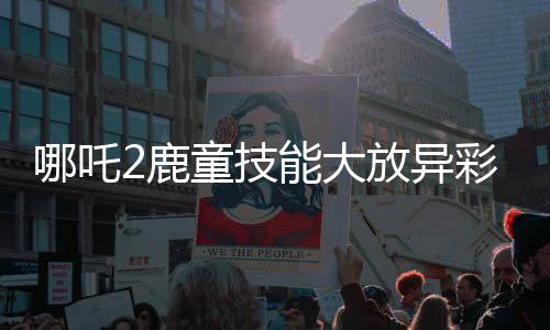 哪吒2鹿童技能大放異彩，渲染大招幀需歷時四十小時