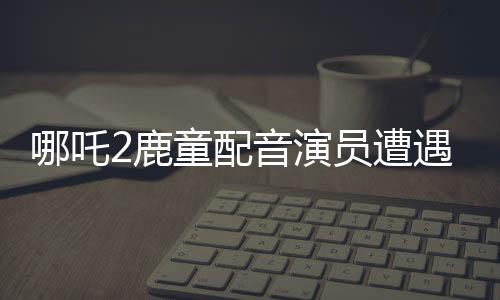 哪吒2鹿童配音演員遭遇網(wǎng)絡(luò)暴力，情緒崩潰