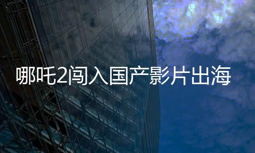 哪吒2闖入國產(chǎn)影片出海榜前15，再創(chuàng)本土文化輸出新篇章