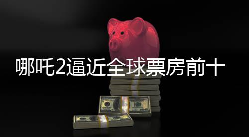 哪吒2逼近全球票房前十，只差最后3.5億的沖刺！