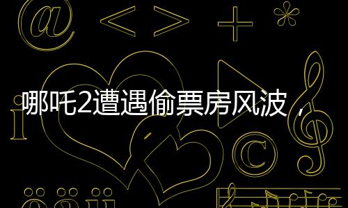 哪吒2遭遇偷票房風(fēng)波，影城損失慘重