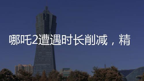 哪吒2遭遇時(shí)長(zhǎng)削減，精彩鏡頭被砍，影迷熱議紛紛