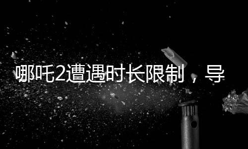 哪吒2遭遇時長限制，導演因需砍掉部分鏡頭引熱議