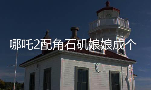 哪吒2配角石磯娘娘成個人大女主，角色的魅力與影響深度解讀
