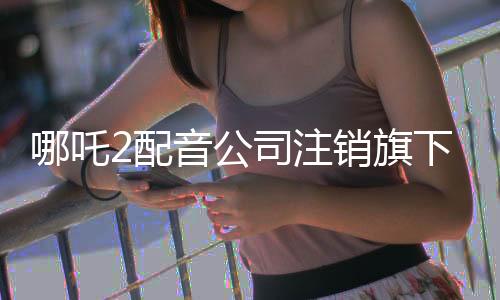 哪吒2配音公司注銷旗下所有企業(yè)