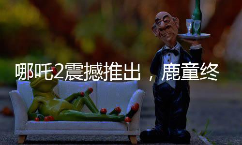 哪吒2震撼推出，鹿童終極大招，1幀渲染達(dá)40小時(shí)