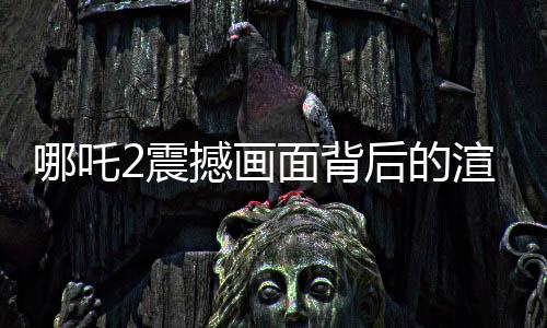 哪吒2震撼畫面背后的渲染艱辛，一幀畫面耗時40小時