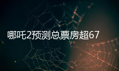 哪吒2預(yù)測總票房超67.4億，掀起暑期檔風(fēng)暴