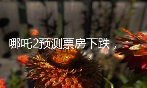 哪吒2預(yù)測票房下跌，一部電影的浮沉興衰故事