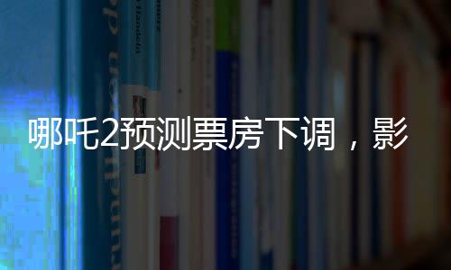 哪吒2預(yù)測票房下調(diào)，影片表現(xiàn)依然亮眼