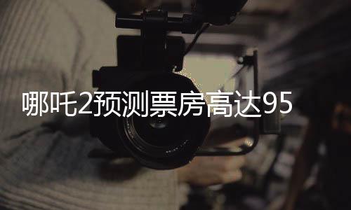 哪吒2預(yù)測(cè)票房高達(dá)95億，引爆暑期檔期待