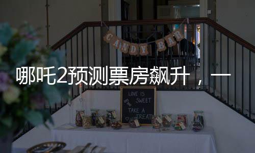 哪吒2預(yù)測(cè)票房飆升，一場(chǎng)盛大的視聽盛宴即將席卷全球