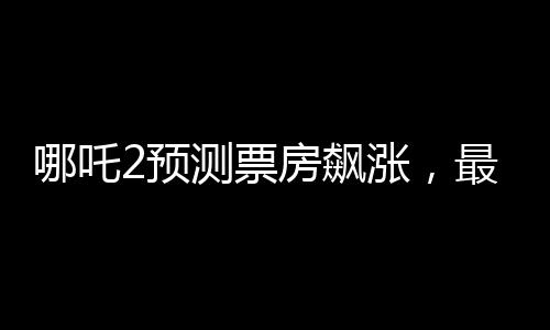 哪吒2預(yù)測(cè)票房飆漲，最高可能突破145億——熱議與期待中的國產(chǎn)動(dòng)畫新里程碑