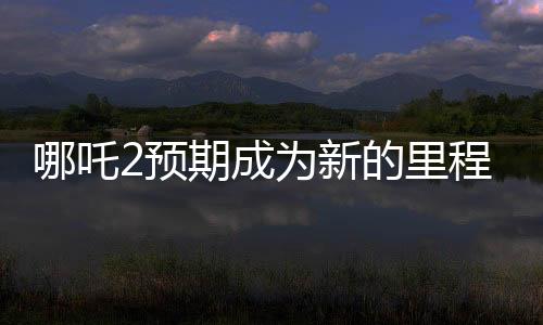 哪吒2預(yù)期成為新的里程碑，比肩泰坦尼克號(hào)的壯麗傳奇