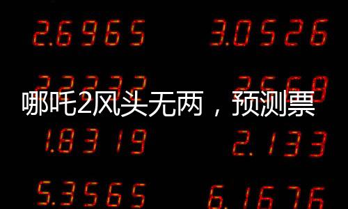 哪吒2風(fēng)頭無(wú)兩，預(yù)測(cè)票房最高達(dá)145億，再掀國(guó)漫狂潮