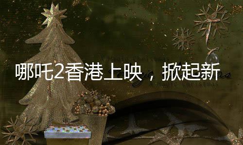 哪吒2香港上映，掀起新一輪神話熱潮