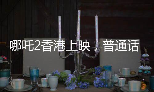 哪吒2香港上映，普通話配音引發(fā)矚目