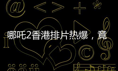 哪吒2香港排片熱爆，竟是美隊(duì)4的八倍，電影市場(chǎng)掀起波瀾