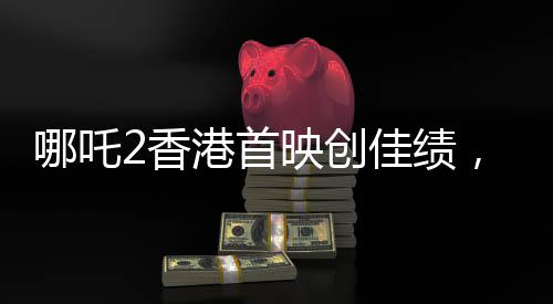 哪吒2香港首映創(chuàng)佳績，首日票房預售達四百萬