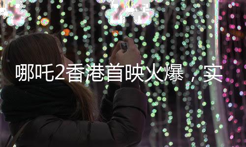 哪吒2香港首映火爆，實時票房超550萬，創(chuàng)國產(chǎn)動畫新紀錄