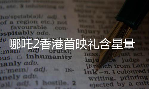 哪吒2香港首映禮含星量——重磅揭曉的華語電影盛事
