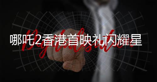 哪吒2香港首映禮閃耀星輝，明星陣容璀璨奪目