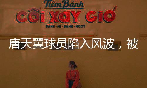 唐天翼球員陷入風(fēng)波，被指賭球出軌，引發(fā)關(guān)注與熱議