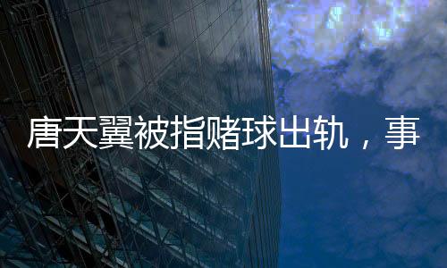 唐天翼被指賭球出軌，事件深度解析