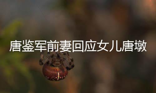 唐鑒軍前妻回應(yīng)女兒唐墩墩直播