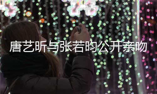 唐藝昕與張若昀公開親吻照，甜蜜戀情曝光