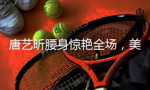唐藝昕腰身驚艷全場(chǎng)，美態(tài)堪比殺瘋了！