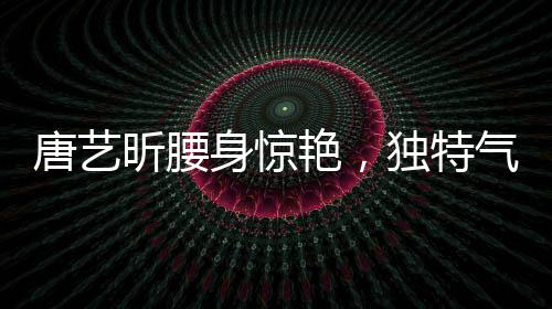 唐藝昕腰身驚艷，獨(dú)特氣質(zhì)引領(lǐng)時(shí)尚潮流