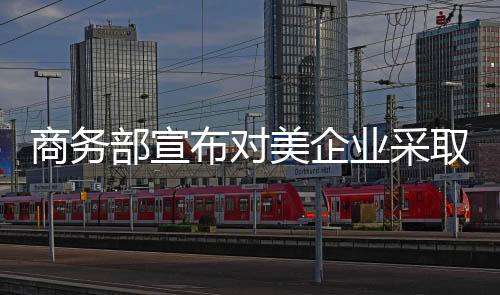 商務(wù)部宣布對(duì)美企業(yè)采取措施，一場重要的經(jīng)濟(jì)行動(dòng)正拉開帷幕