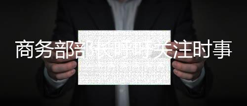 商務(wù)部部長(zhǎng)呼吁關(guān)注時(shí)事動(dòng)態(tài)，每天清晨閱讀新聞成必修課