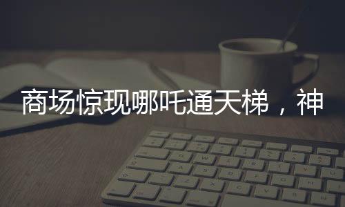 商場驚現(xiàn)哪吒通天梯，神秘現(xiàn)象引發(fā)關(guān)注與熱議