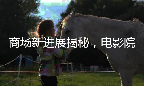 商場新進展揭秘，電影院超前開業(yè)引發(fā)關(guān)注