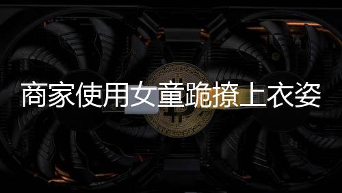 商家使用女童跪撩上衣姿勢(shì)展示童裝引發(fā)爭(zhēng)議
