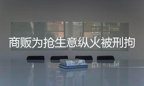 商販為搶生意縱火被刑拘，商業(yè)競(jìng)爭(zhēng)背后的悲劇
