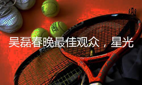 吳磊春晚最佳觀眾，星光熠熠的春晚之夜與他的獨(dú)特視角
