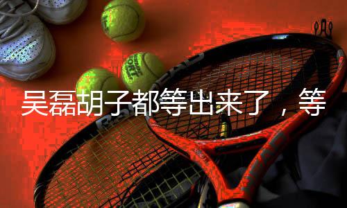 吳磊胡子都等出來了，等待鑄就偶像的新生與成長