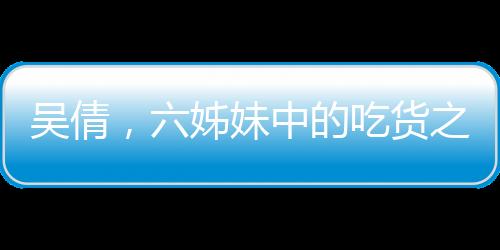 吳倩，六姊妹中的吃貨之星