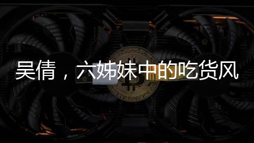 吳倩，六姊妹中的吃貨風(fēng)采
