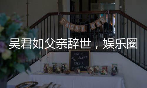 吳君如父親辭世，娛樂(lè)圈惋惜痛失一位文化巨匠