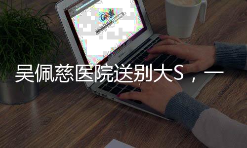 吳佩慈醫(yī)院送別大S，一段深情厚誼的告別儀式