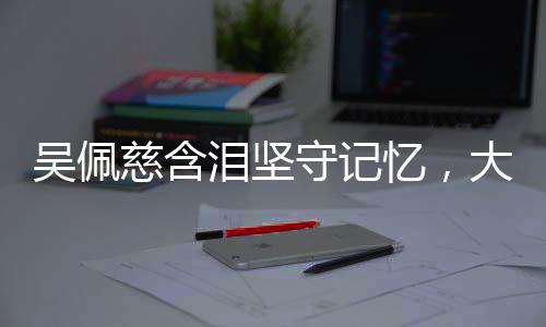 吳佩慈含淚堅守記憶，大S情感糾葛引人深思