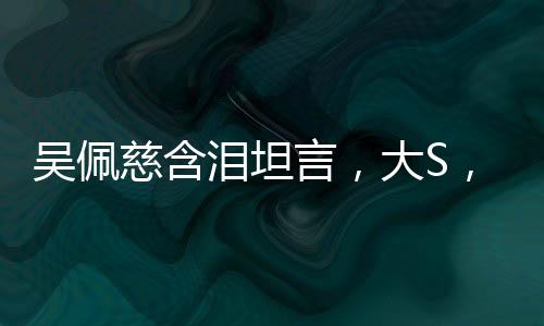 吳佩慈含淚坦言，大S，我不會忘記你