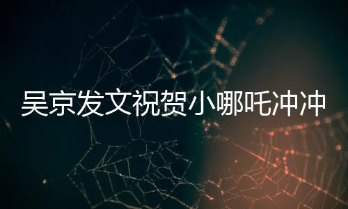 吳京發(fā)文祝賀小哪吒沖沖沖，新篇章開啟，期待未來的輝煌