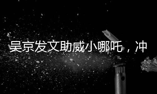 吳京發(fā)文助威小哪吒，沖刺，無限可能！