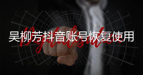 吳柳芳抖音賬號恢復(fù)使用功能解除禁言事件分析報道