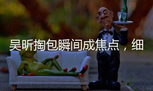 吳昕掏包瞬間成焦點(diǎn)，細(xì)節(jié)展現(xiàn)獨(dú)特魅力——究竟為何這么受歡迎？一、引言近年來，吳昕以其獨(dú)特的魅力和個(gè)性備受關(guān)注。無論是在綜藝節(jié)目還是日常生活中，她總能帶給我們驚喜和歡樂。最近，一則關(guān)于吳昕掏包的小細(xì)節(jié)更是在網(wǎng)絡(luò)上引起了熱議。網(wǎng)友們紛紛表示，吳昕怎么掏個(gè)包都這么有梗！那么，究竟是什么原因讓吳昕的一個(gè)簡(jiǎn)單動(dòng)作成為熱點(diǎn)話題呢？二、第一點(diǎn)，獨(dú)特的個(gè)性魅力吳昕一直以來都展現(xiàn)出了獨(dú)特的個(gè)性魅力。她活潑開朗、幽默風(fēng)趣，總能帶給大家歡樂。在綜藝節(jié)目中的表現(xiàn)更是讓人印象深刻，無論是游戲環(huán)節(jié)還是互動(dòng)環(huán)節(jié)，她都能展現(xiàn)出自己的獨(dú)特魅力。這種魅力不僅僅體現(xiàn)在她的外表，更多的是源于她的內(nèi)在品質(zhì)和個(gè)性。三、第二點(diǎn)，細(xì)節(jié)決定成敗吳昕掏包的這個(gè)小細(xì)節(jié)，讓人們看到了她的獨(dú)特之處。對(duì)于很多人來說，掏包是一個(gè)再普通不過的動(dòng)作，但在吳昕身上，卻變得格外有趣。這也說明了細(xì)節(jié)決定成敗的道理。在我們的日常生活中，有時(shí)候一個(gè)小小的細(xì)節(jié)就能反映出一個(gè)人的品質(zhì)和性格。吳昕正是通過這樣的小細(xì)節(jié)，展現(xiàn)出了她的獨(dú)特魅力。四、第三點(diǎn)，正能量的傳遞吳昕在綜藝節(jié)目中的表現(xiàn)總是充滿正能量。她積極向上、樂觀開朗的態(tài)度感染了很多人。無論是面對(duì)困難還是挑戰(zhàn)，她總能以積極的態(tài)度去面對(duì)，并帶給大家歡樂和正能量。這種正能量的傳遞，也是她受到大家喜愛的原因之一。五、第四點(diǎn)，真實(shí)自然的展現(xiàn)吳昕在公眾場(chǎng)合的真誠(chéng)和自然也是她受到大家喜愛的原因之一。她不會(huì)刻意去迎合觀眾，也不會(huì)做出過分的表演。她的表現(xiàn)總是真實(shí)自然，讓人感受到她的真實(shí)和親切。這種真實(shí)自然的展現(xiàn)，讓她在公眾心目中樹立了良好的形象。六、第五點(diǎn)，才華橫溢的表現(xiàn)除了以上幾點(diǎn)原因之外，吳昕的才華也是她受到大家喜愛的重要因素之一。她不僅外表出眾，更是有才華。在綜藝節(jié)目中的表現(xiàn)，以及日常生活中的各種細(xì)節(jié)，都能看出她的才華和實(shí)力。這種才華橫溢的表現(xiàn)，讓她在眾多明星中脫穎而出。七、第六點(diǎn)，粉絲的支持和支持者的熱愛吳昕之所以能夠在掏包這樣的小細(xì)節(jié)上引起熱議，也離不開廣大粉絲的支持和熱愛。粉絲們對(duì)她的喜愛和支持，讓她在公眾心目中樹立了堅(jiān)實(shí)的地位。同時(shí)，粉絲們也會(huì)通過各種方式來表達(dá)對(duì)她的喜愛和支持，幫助她在事業(yè)上取得更多的成就。八、第七點(diǎn)，媒體的關(guān)注和推廣媒體的關(guān)注和推廣也是吳昕受到更多關(guān)注的重要原因之一。媒體的報(bào)道和宣傳，讓更多人了解到了吳昕的才華和魅力。通過媒體的推廣，吳昕的知名度和影響力不斷提升，成為了更多人喜愛的對(duì)象。九、第八點(diǎn)，不斷挑戰(zhàn)自我，勇于嘗試新事物吳昕一直以來都勇于挑戰(zhàn)自我，不斷嘗試新事物。她在事業(yè)上的不斷進(jìn)步和突破，也讓她受到了更多人的關(guān)注。這種勇于嘗試和挑戰(zhàn)自我的精神，也讓她在事業(yè)上取得了更多的成就和突破。十、第九點(diǎn)，傳遞正能量，引領(lǐng)積極向上的生活方式吳昕在公眾場(chǎng)合總是傳遞正能量，引領(lǐng)積極向上的生活方式。她積極向上、樂觀開朗的態(tài)度，也影響了很多人，讓大家在面對(duì)困難和挑戰(zhàn)時(shí)能夠保持積極的態(tài)度。這種積極向上的生活方式，也是她受到大家喜愛的原因之一。十一、第十點(diǎn)，持續(xù)努力，不斷提升自我除了以上幾點(diǎn)原因之外，吳昕之所以能夠受到大家的喜愛和關(guān)注，也離不開她的持續(xù)努力和不斷提升自我。她在事業(yè)上不斷追求進(jìn)步和發(fā)展，通過不斷學(xué)習(xí)和努力提升自己的實(shí)力和能力。這種持續(xù)努力和不斷提升自我的精神，也讓她在事業(yè)上取得了更多的成就和突破。總結(jié)，吳昕之所以能夠在掏包這樣的小細(xì)節(jié)上引起熱議并受到大家的關(guān)注和支持